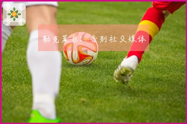 勒克莱尔：告别社交媒体