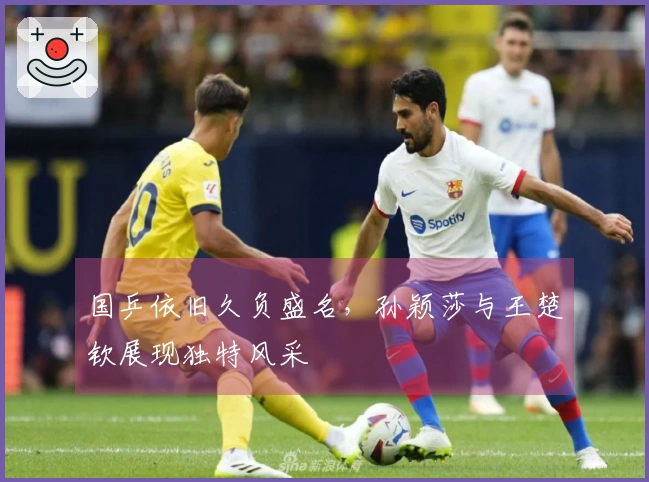 国乒依旧久负盛名，孙颖莎与王楚钦展现独特风采