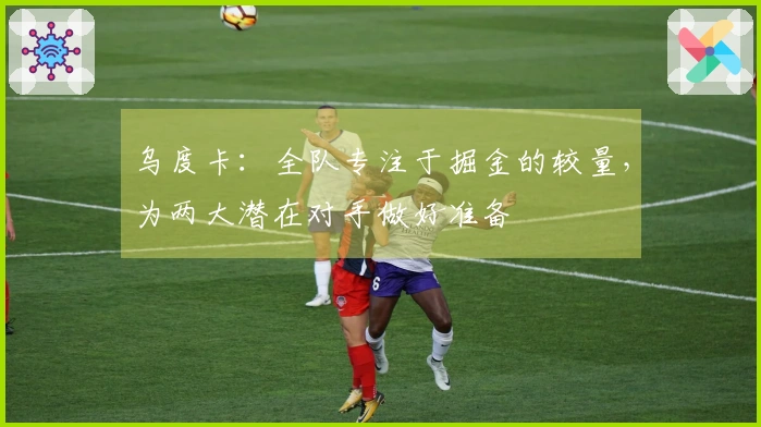 乌度卡：全队专注于掘金的较量，为两大潜在对手做好准备