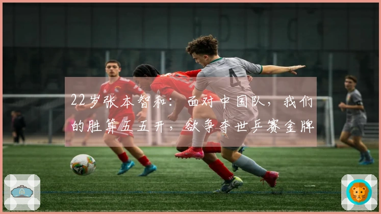 22岁张本智和：面对中国队，我们的胜算五五开，欲争夺世乒赛金牌