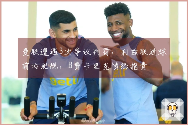 曼联遭遇3次争议判罚，利兹联进球前均犯规，B费卡里克愤怒指责