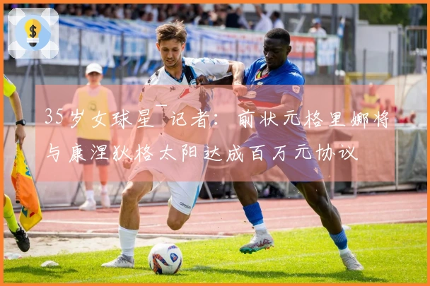 35岁女球星~记者：前状元格里娜将与康涅狄格太阳达成百万元协议