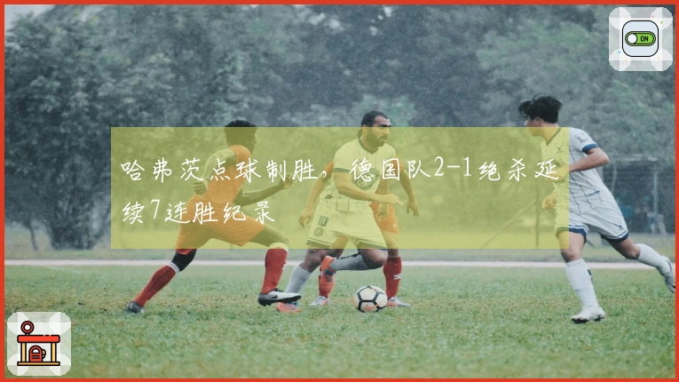 哈弗茨点球制胜，德国队2-1绝杀延续7连胜纪录