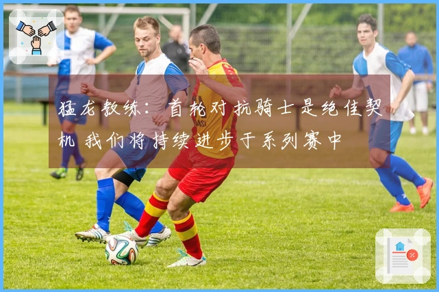 猛龙教练：首轮对抗骑士是绝佳契机 我们将持续进步于系列赛中