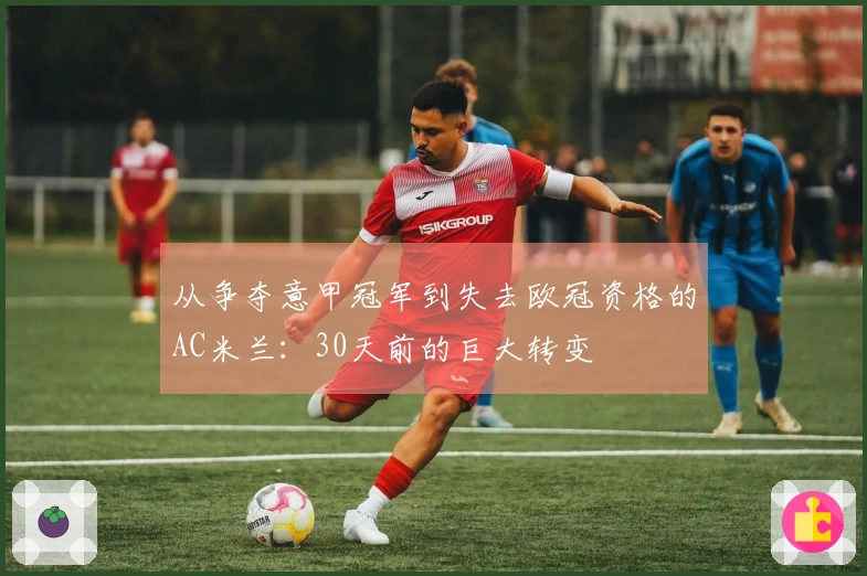 从争夺意甲冠军到失去欧冠资格的AC米兰：30天前的巨大转变