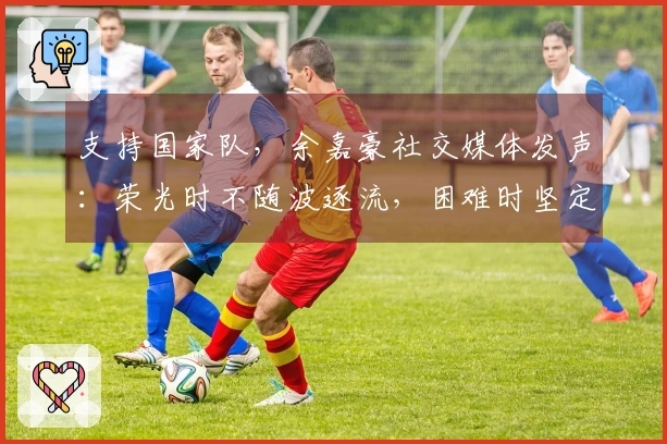 支持国家队，余嘉豪社交媒体发声：荣光时不随波逐流，困难时坚定不离开