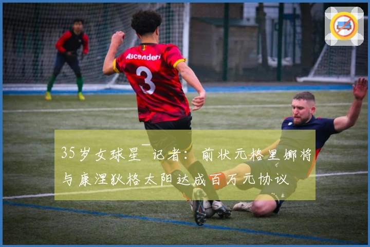 35岁女球星~记者：前状元格里娜将与康涅狄格太阳达成百万元协议