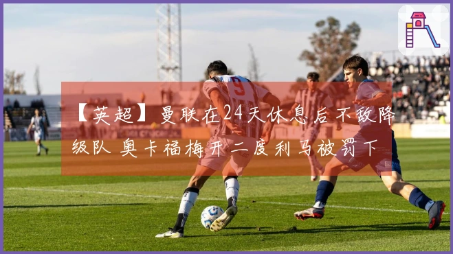【英超】曼联在24天休息后不敌降级队 奥卡福梅开二度利马被罚下