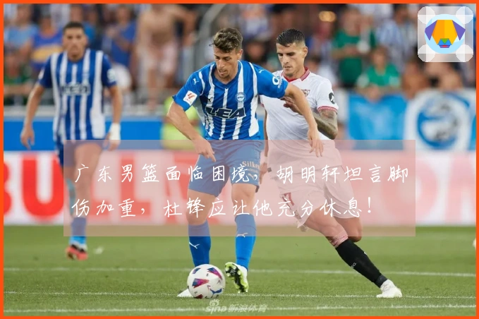 广东男篮面临困境，胡明轩坦言脚伤加重，杜锋应让他充分休息！